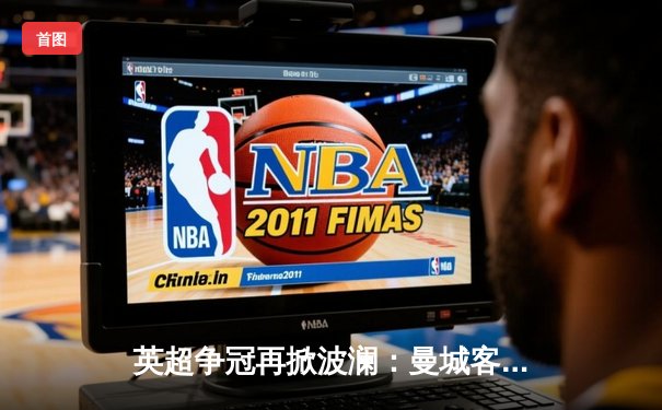 英超争冠再掀波澜：曼城客场3-1力克阿森纳，哈兰德梅开二度锁定胜局